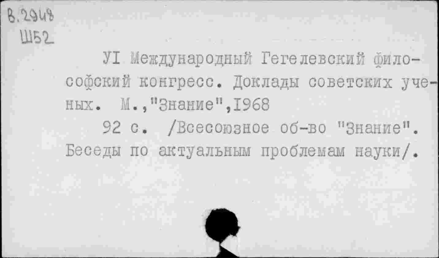 ﻿ШВ7_
У1 Международный Гегелевский философский конгресс. Доклады советских уче ных. М.»"Знание",1968
92 с. /Всесоюзное об-во ’’Знание”. Беседы по актуальным проблемам науки/.